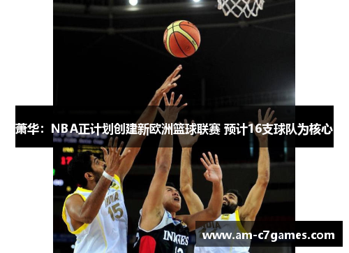 萧华:NBA正计划创建新欧洲篮球联赛 预计16支球队为核心 萧华:NBA正计划创建新欧洲篮球联赛 预计16支球队为核心