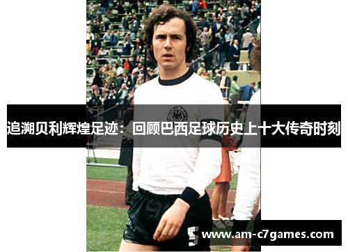 追溯贝利辉煌足迹：回顾巴西足球历史上十大传奇时刻