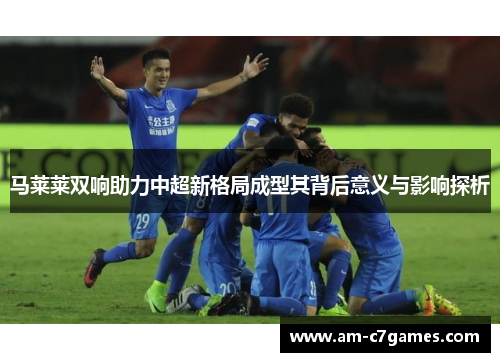 马莱莱双响助力中超新格局成型其背后意义与影响探析