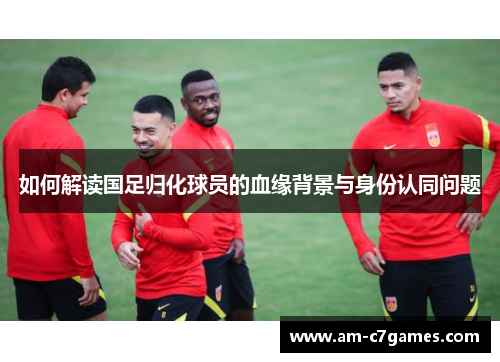 如何解读国足归化球员的血缘背景与身份认同问题