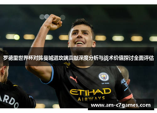 罗德里世界杯对阵曼城进攻端贡献深度分析与战术价值探讨全面评估 罗德里世界杯对阵曼城进攻端贡献深度分析与战术价值探讨全面评估