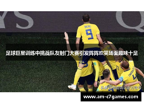 足球巨星训练中挑战队友射门大赛引发阵阵欢笑场面趣味十足