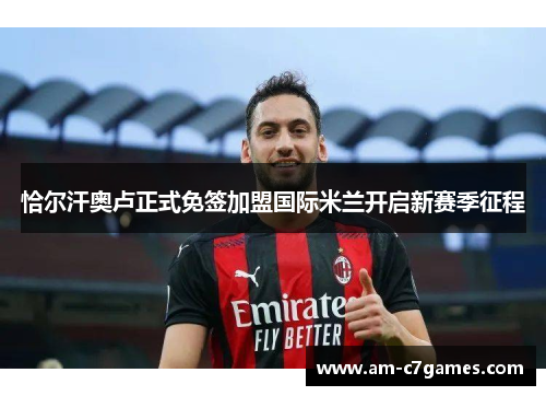 恰尔汗奥卢正式免签加盟国际米兰开启新赛季征程